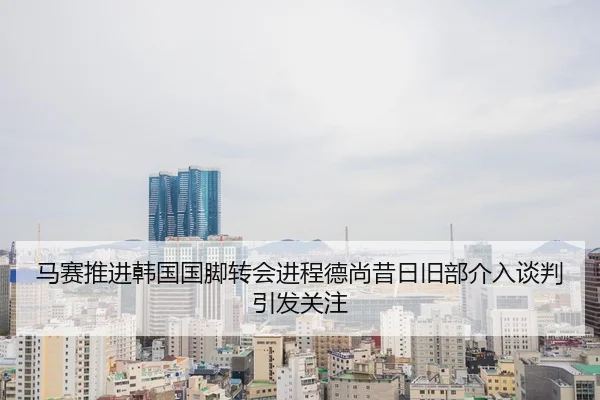 马赛推进韩国国脚转会进程德尚昔日旧部介入谈判引发关注